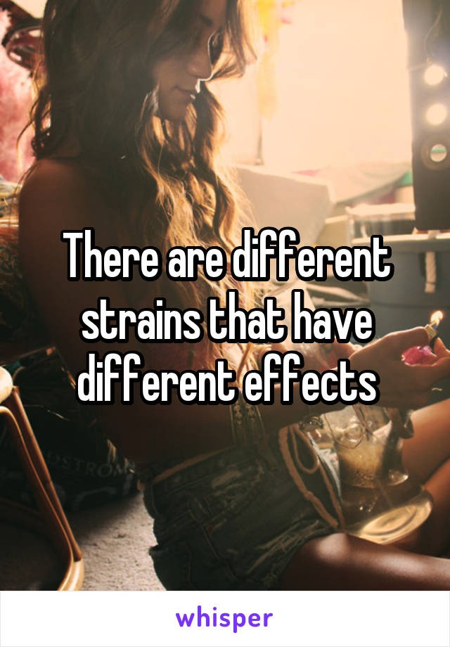 There are different strains that have different effects