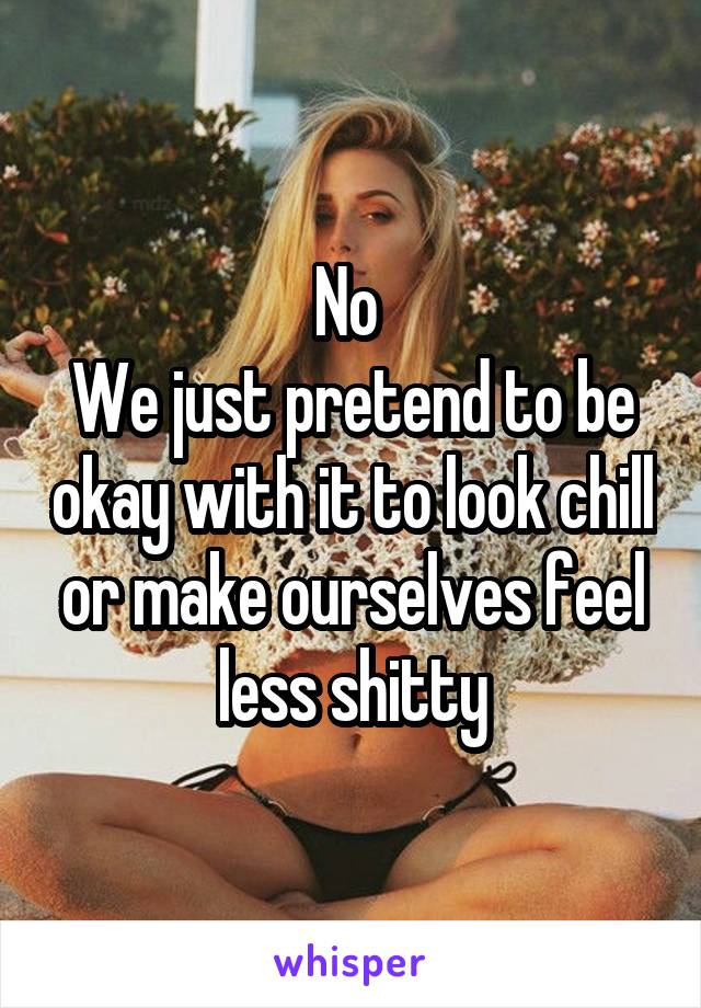 No 
We just pretend to be okay with it to look chill or make ourselves feel less shitty