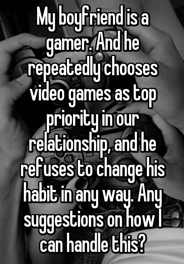 My boyfriend is a gamer. And he repeatedly chooses video games as top priority in our relationship, and he refuses to change his habit in any way. Any suggestions on how I can handle this?