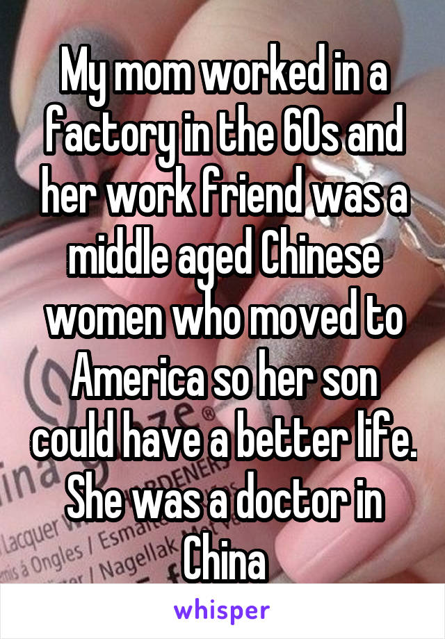 My mom worked in a factory in the 60s and her work friend was a middle aged Chinese women who moved to America so her son could have a better life. She was a doctor in China