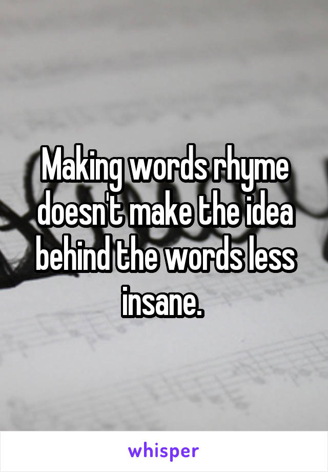 Making words rhyme doesn't make the idea behind the words less insane. 