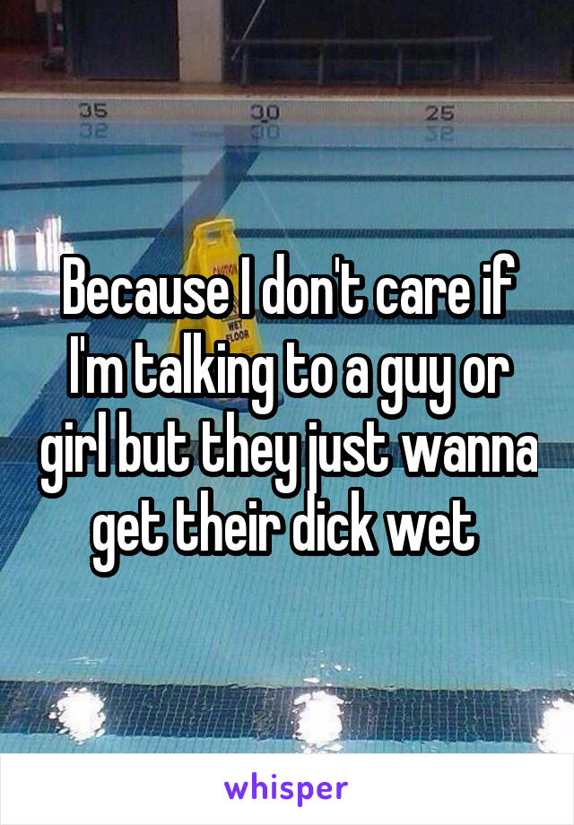  Because I don't care if I'm talking to a guy or girl but they just wanna get their dick wet 