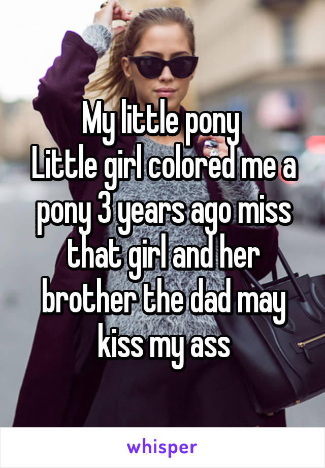 My little pony 
Little girl colored me a pony 3 years ago miss that girl and her brother the dad may kiss my ass