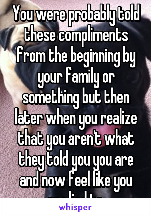 You were probably told these compliments from the beginning by your family or something but then later when you realize that you aren't what they told you you are and now feel like you are lied to.