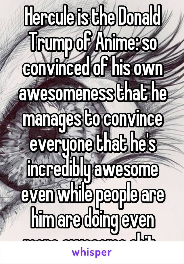 Hercule is the Donald Trump of Anime: so convinced of his own awesomeness that he manages to convince everyone that he's incredibly awesome even while people are him are doing even more awesome shit. 