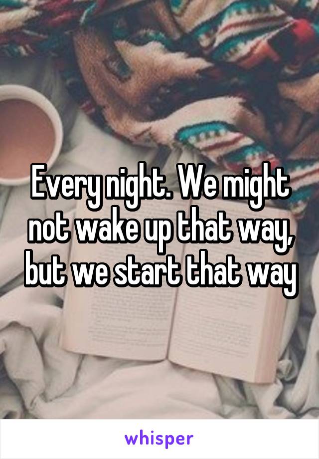 Every night. We might not wake up that way, but we start that way