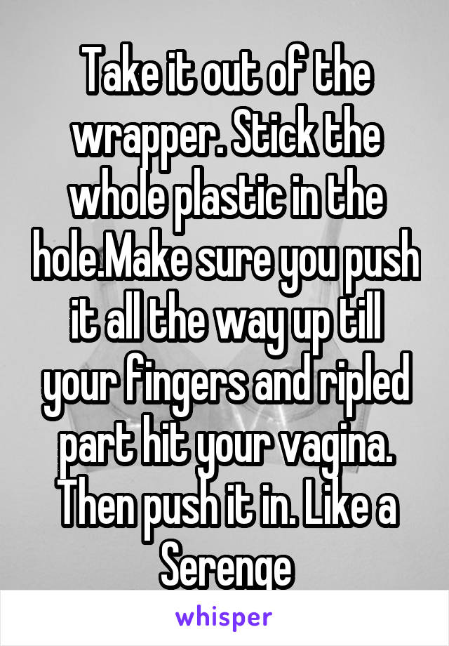 Take it out of the wrapper. Stick the whole plastic in the hole.Make sure you push it all the way up till your fingers and ripled part hit your vagina. Then push it in. Like a Serenge