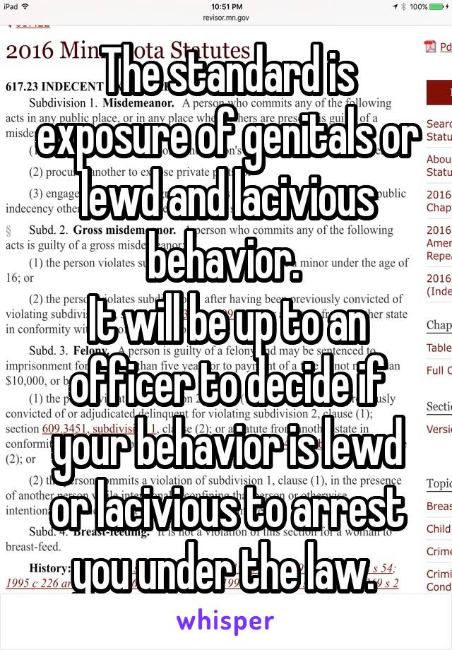 The standard is exposure of genitals or lewd and lacivious behavior. 
It will be up to an officer to decide if your behavior is lewd or lacivious to arrest you under the law. 