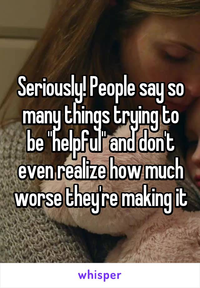 Seriously! People say so many things trying to be "helpful" and don't even realize how much worse they're making it