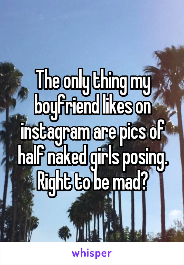 The only thing my boyfriend likes on instagram are pics of half naked girls posing. Right to be mad?