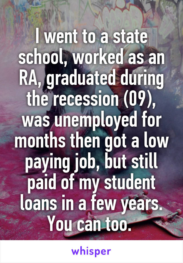 I went to a state school, worked as an RA, graduated during the recession (09), was unemployed for months then got a low paying job, but still paid of my student loans in a few years. You can too. 