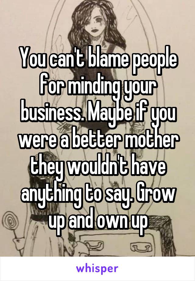 You can't blame people for minding your business. Maybe if you were a better mother they wouldn't have anything to say. Grow up and own up