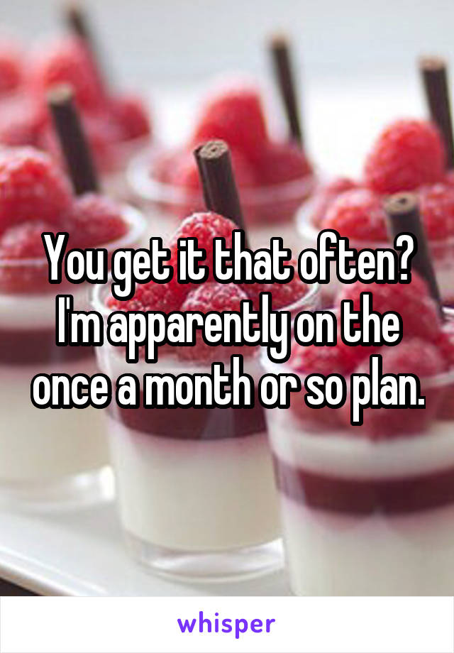 You get it that often? I'm apparently on the once a month or so plan.