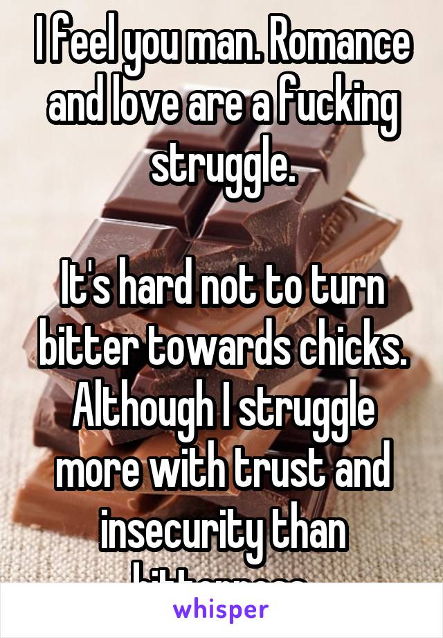 I feel you man. Romance and love are a fucking struggle.

It's hard not to turn bitter towards chicks. Although I struggle more with trust and insecurity than bitterness.