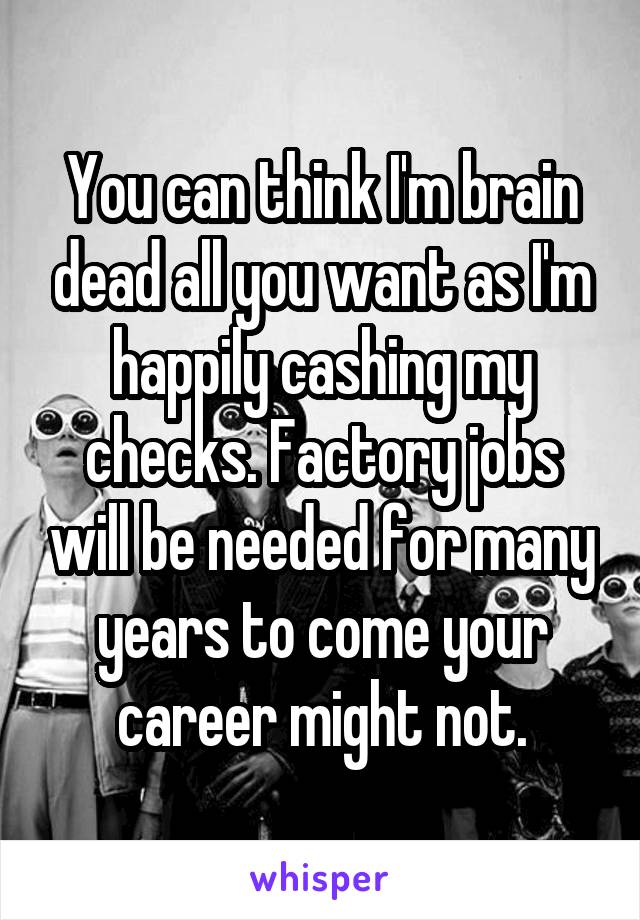 You can think I'm brain dead all you want as I'm happily cashing my checks. Factory jobs will be needed for many years to come your career might not.