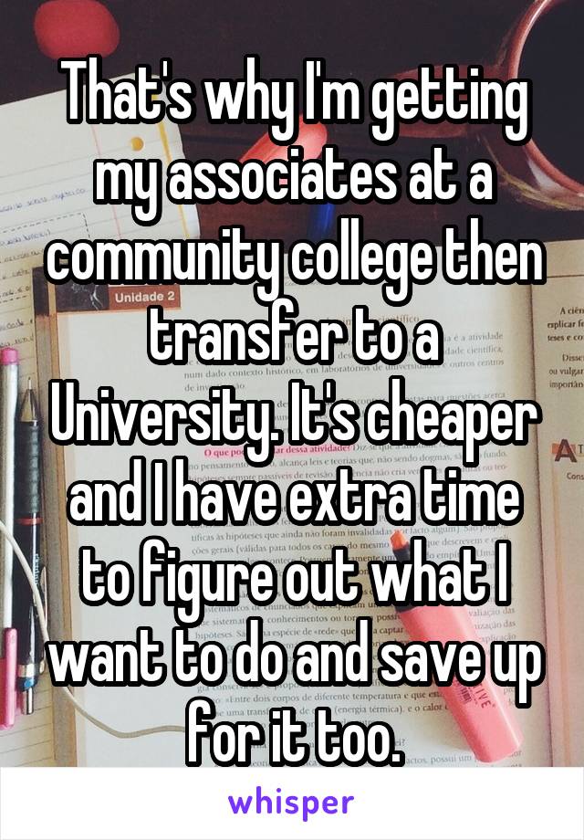 That's why I'm getting my associates at a community college then transfer to a University. It's cheaper and I have extra time to figure out what I want to do and save up for it too.