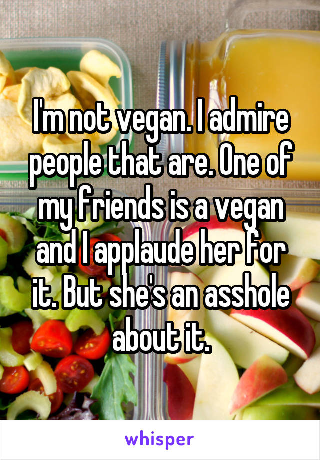 I'm not vegan. I admire people that are. One of my friends is a vegan and I applaude her for it. But she's an asshole about it.