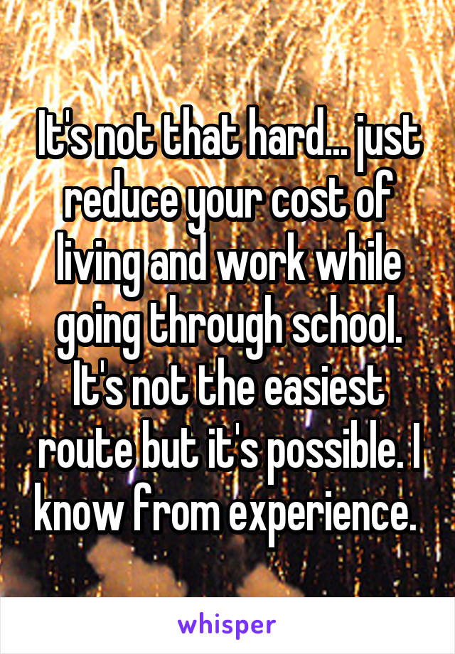 It's not that hard... just reduce your cost of living and work while going through school. It's not the easiest route but it's possible. I know from experience. 