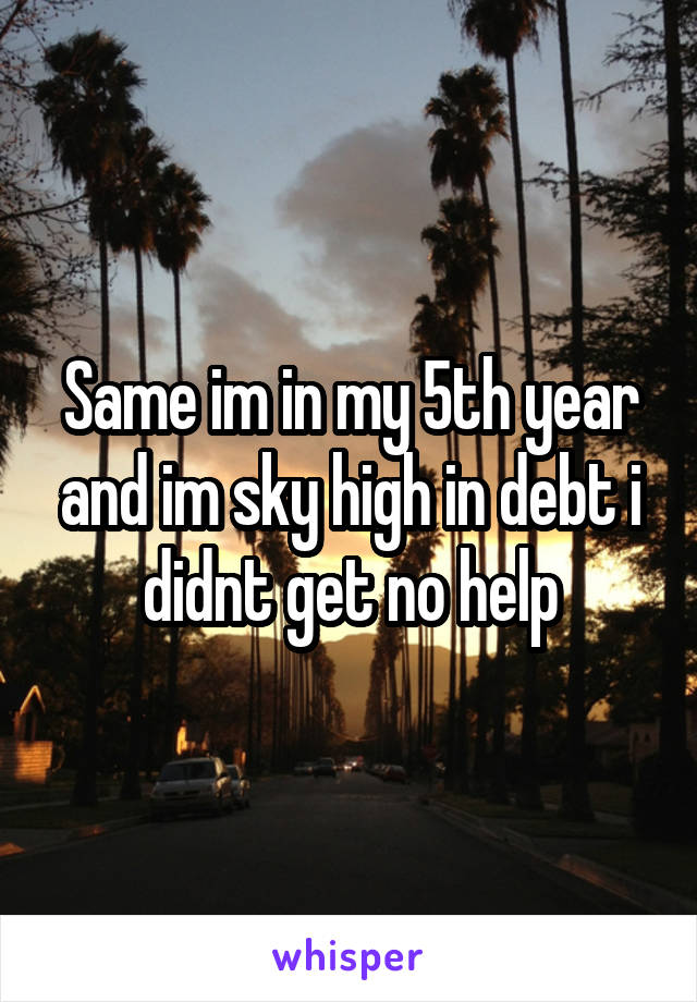 Same im in my 5th year and im sky high in debt i didnt get no help