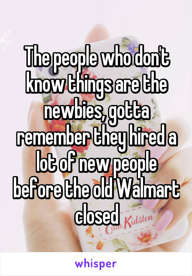 The people who don't know things are the newbies, gotta remember they hired a lot of new people before the old Walmart closed