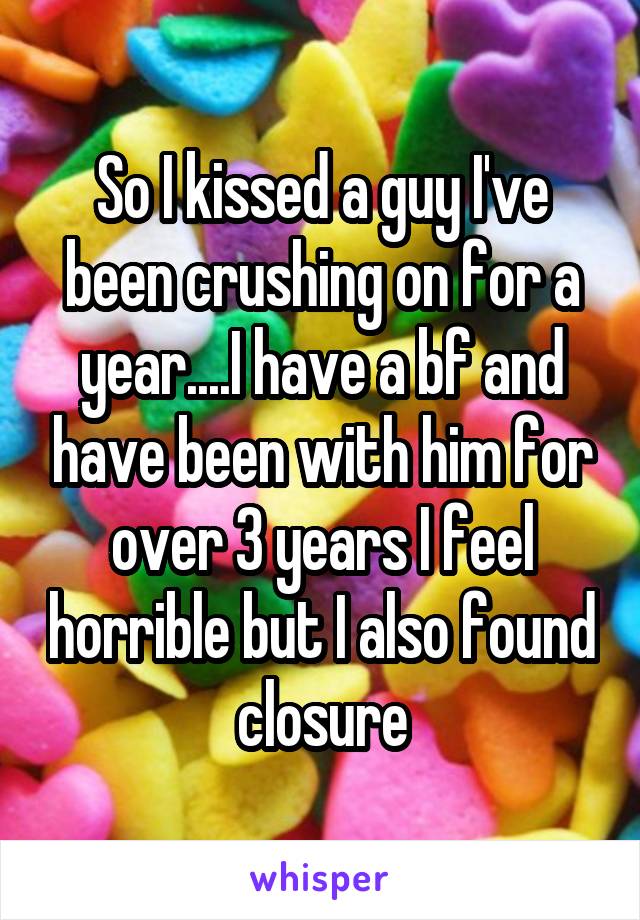 So I kissed a guy I've been crushing on for a year....I have a bf and have been with him for over 3 years I feel horrible but I also found closure