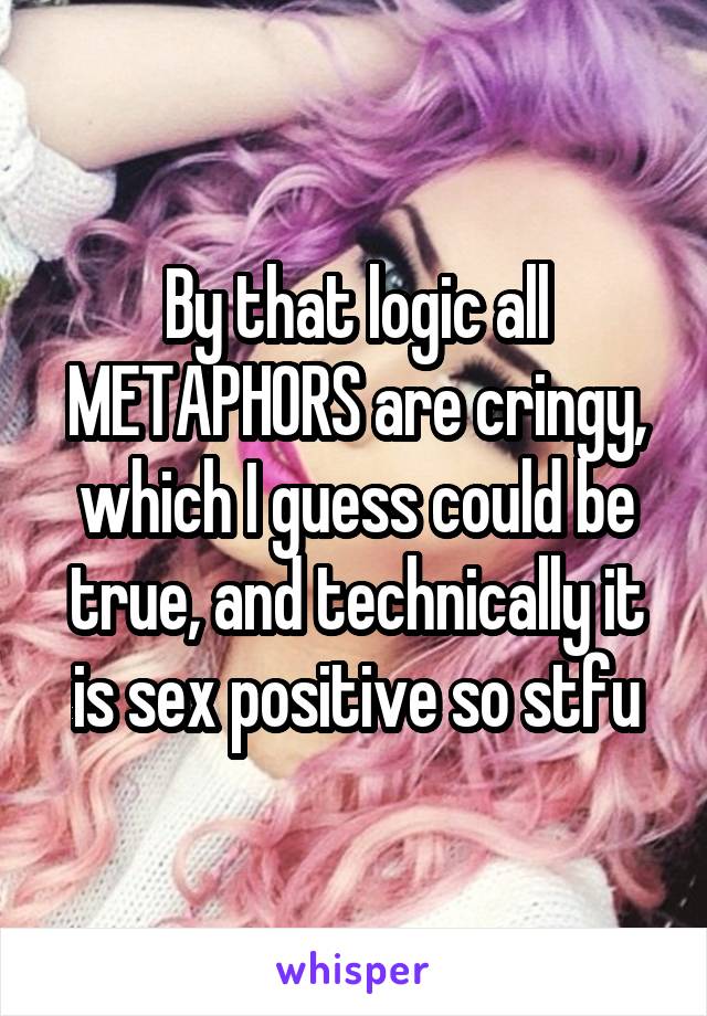 By that logic all METAPHORS are cringy, which I guess could be true, and technically it is sex positive so stfu