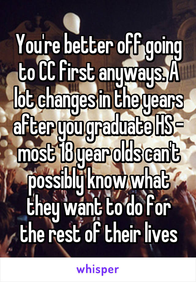 You're better off going to CC first anyways. A lot changes in the years after you graduate HS - most 18 year olds can't possibly know what they want to do for the rest of their lives