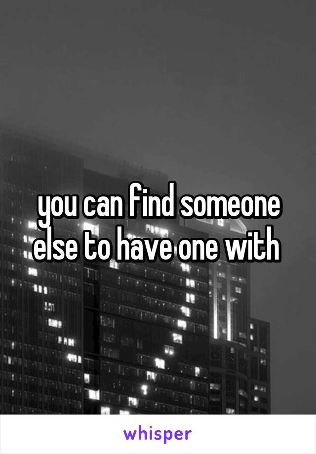 you can find someone else to have one with 