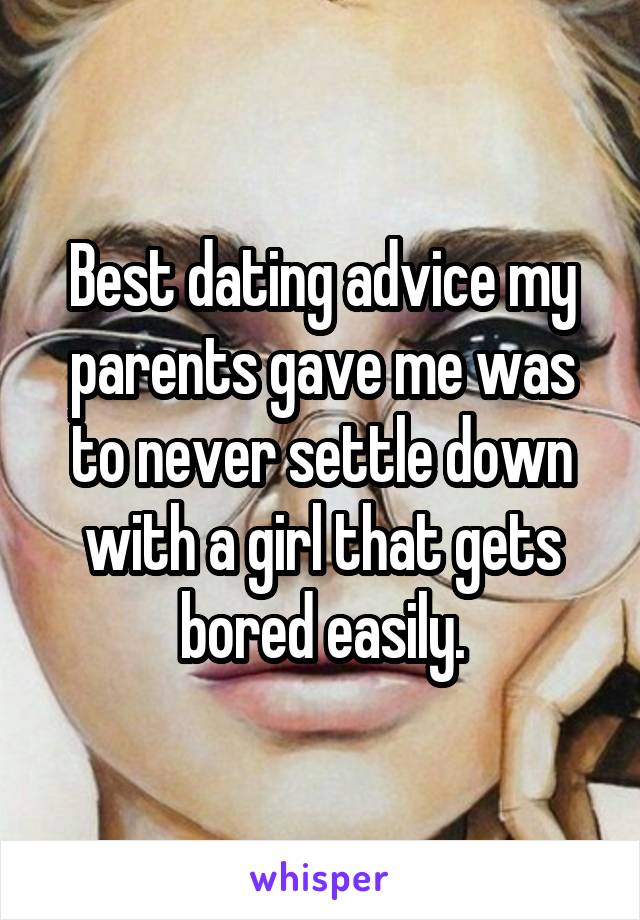 Best dating advice my parents gave me was to never settle down with a girl that gets bored easily.