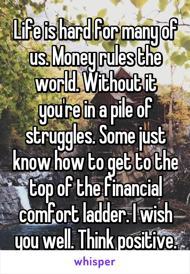 Life is hard for many of us. Money rules the world. Without it you're in a pile of struggles. Some just know how to get to the top of the financial comfort ladder. I wish you well. Think positive.