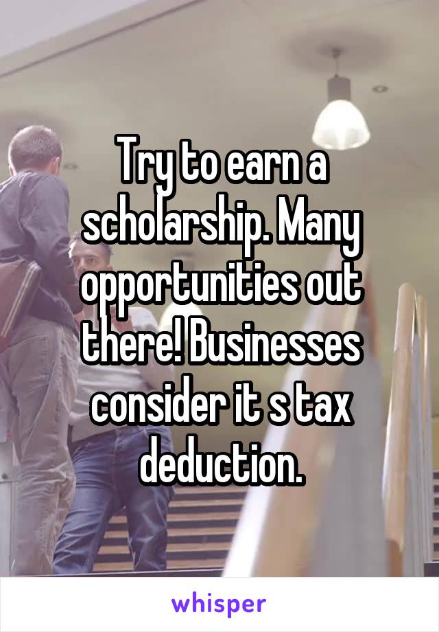 Try to earn a scholarship. Many opportunities out there! Businesses consider it s tax deduction.