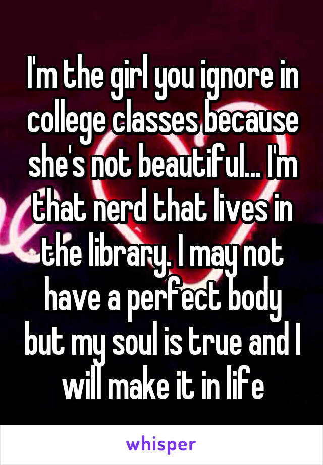 I'm the girl you ignore in college classes because she's not beautiful... I'm that nerd that lives in the library. I may not have a perfect body but my soul is true and I will make it in life