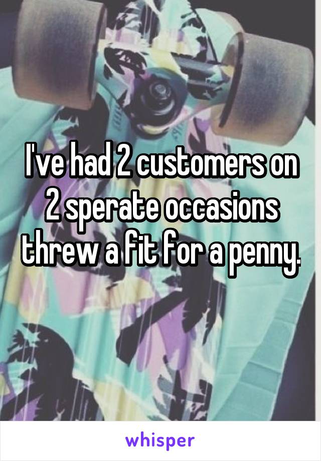 I've had 2 customers on 2 sperate occasions threw a fit for a penny. 