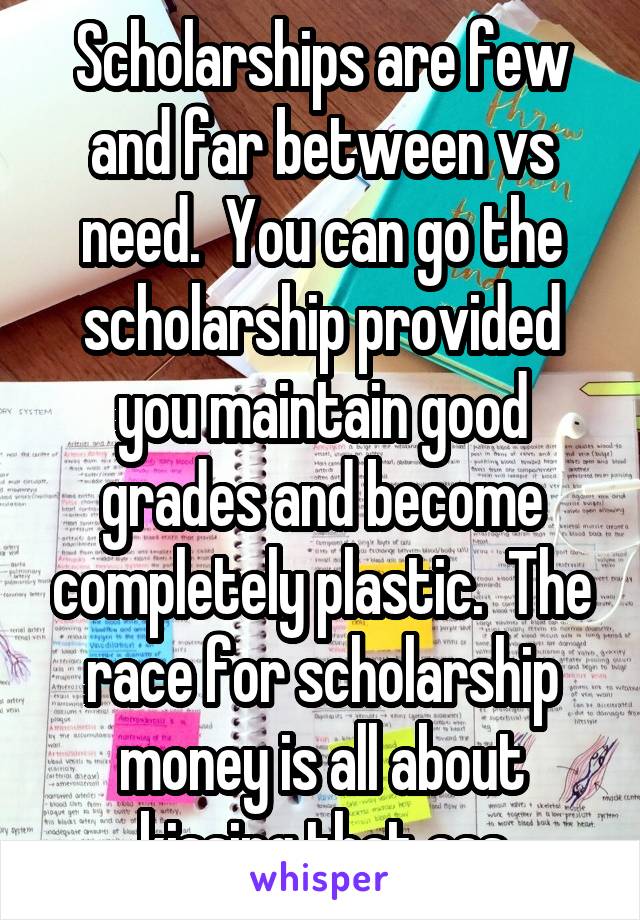 Scholarships are few and far between vs need.  You can go the scholarship provided you maintain good grades and become completely plastic.  The race for scholarship money is all about kissing that ass