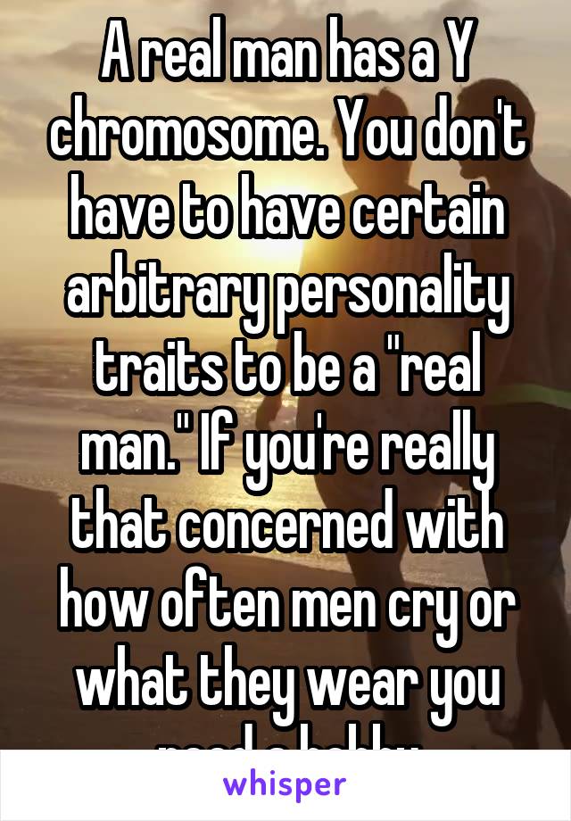 A real man has a Y chromosome. You don't have to have certain arbitrary personality traits to be a "real man." If you're really that concerned with how often men cry or what they wear you need a hobby