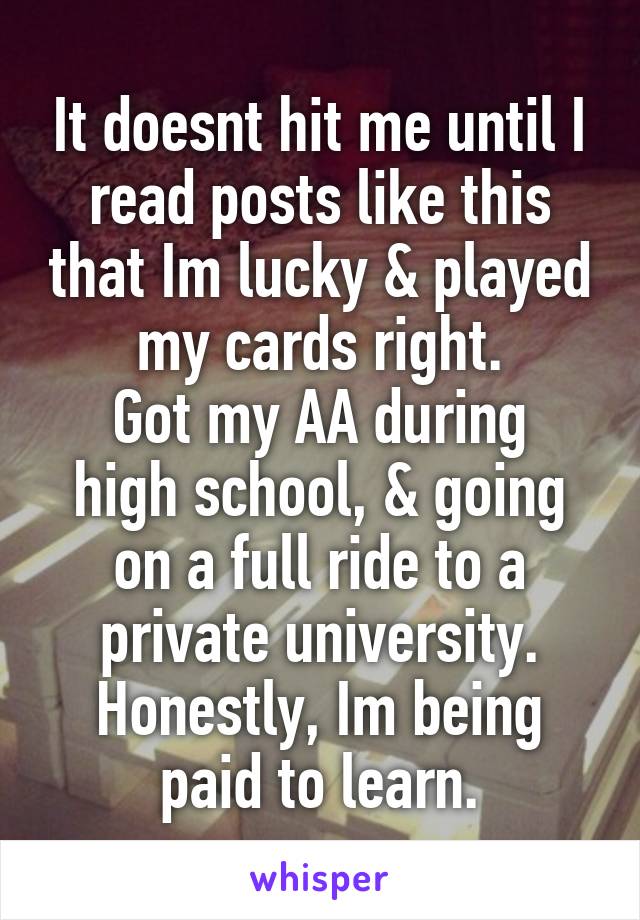 It doesnt hit me until I read posts like this that Im lucky & played my cards right.
Got my AA during high school, & going on a full ride to a private university. Honestly, Im being paid to learn.