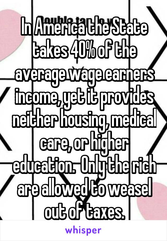 In America the State takes 40% of the average wage earners income, yet it provides neither housing, medical care, or higher education.  Only the rich are allowed to weasel out of taxes.