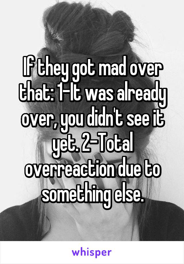 If they got mad over that: 1-It was already over, you didn't see it yet. 2-Total overreaction due to something else.