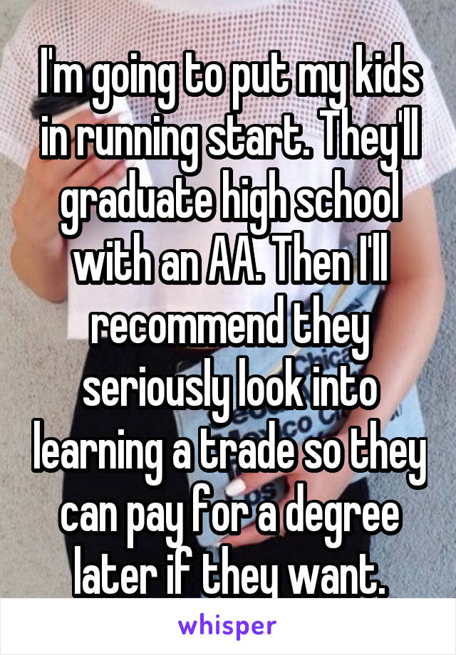 I'm going to put my kids in running start. They'll graduate high school with an AA. Then I'll recommend they seriously look into learning a trade so they can pay for a degree later if they want.