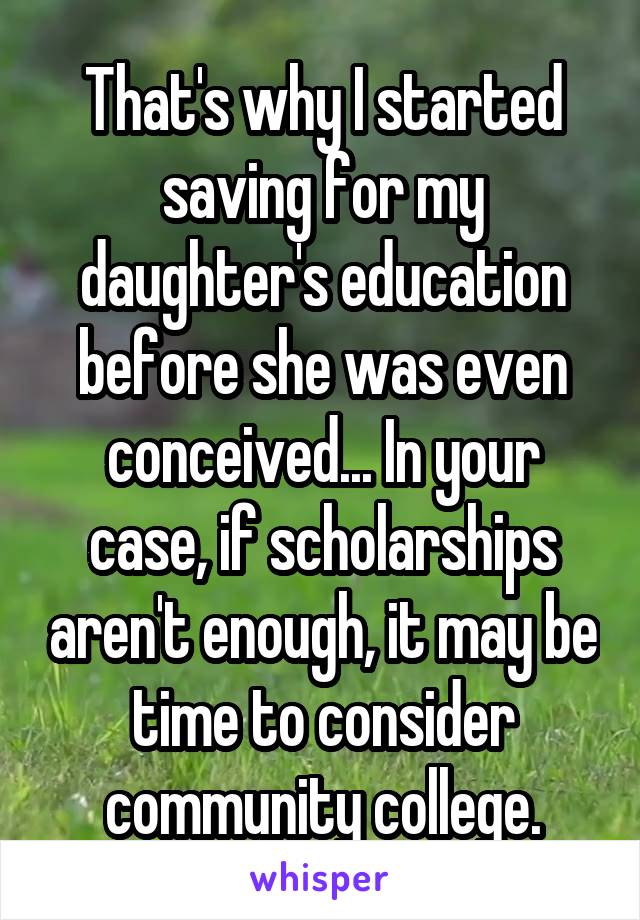 That's why I started saving for my daughter's education before she was even conceived... In your case, if scholarships aren't enough, it may be time to consider community college.