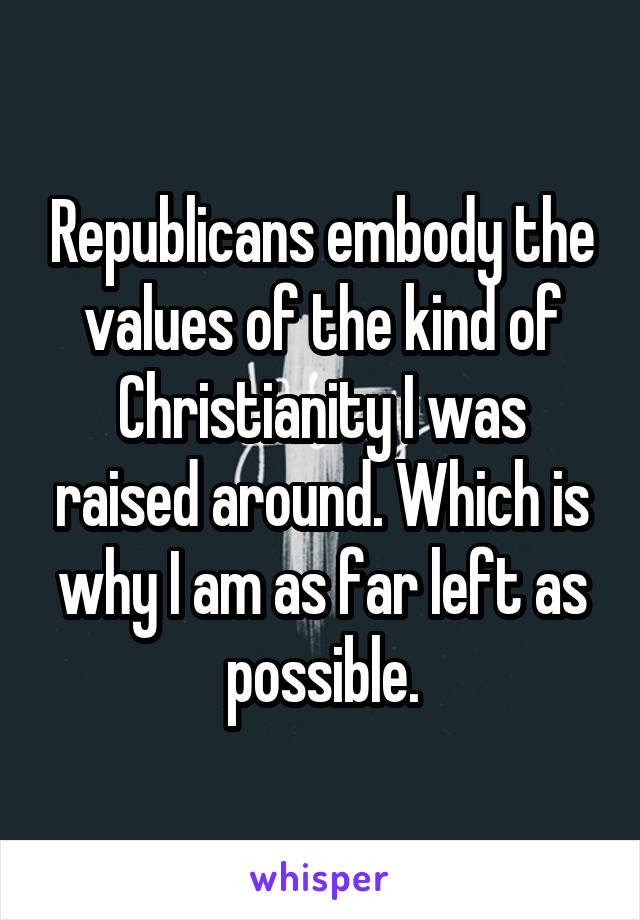 Republicans embody the values of the kind of Christianity I was raised around. Which is why I am as far left as possible.