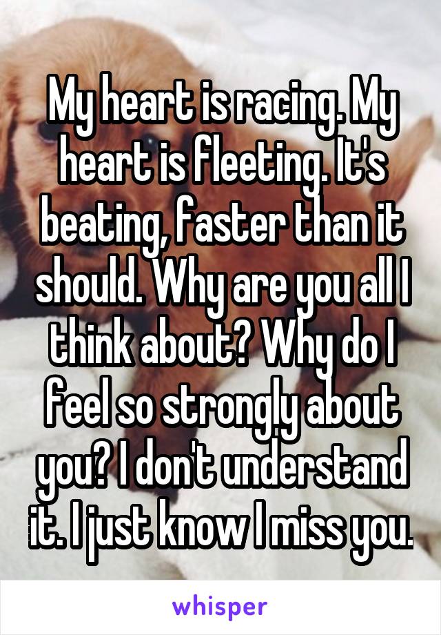 My heart is racing. My heart is fleeting. It's beating, faster than it should. Why are you all I think about? Why do I feel so strongly about you? I don't understand it. I just know I miss you.