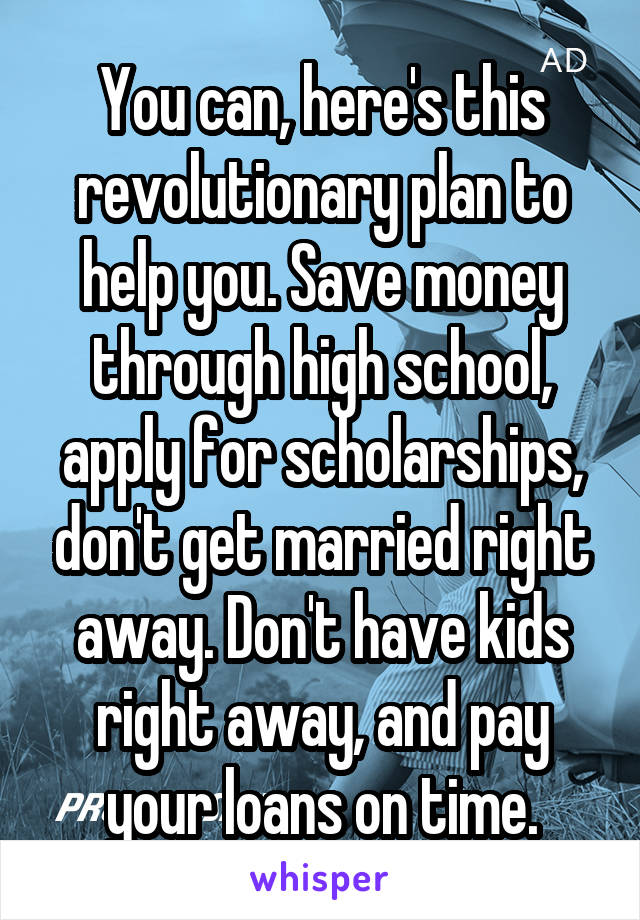 You can, here's this revolutionary plan to help you. Save money through high school, apply for scholarships, don't get married right away. Don't have kids right away, and pay your loans on time.