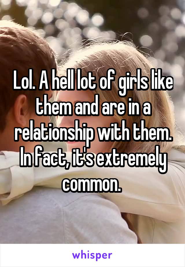 Lol. A hell lot of girls like them and are in a relationship with them. In fact, it's extremely common. 