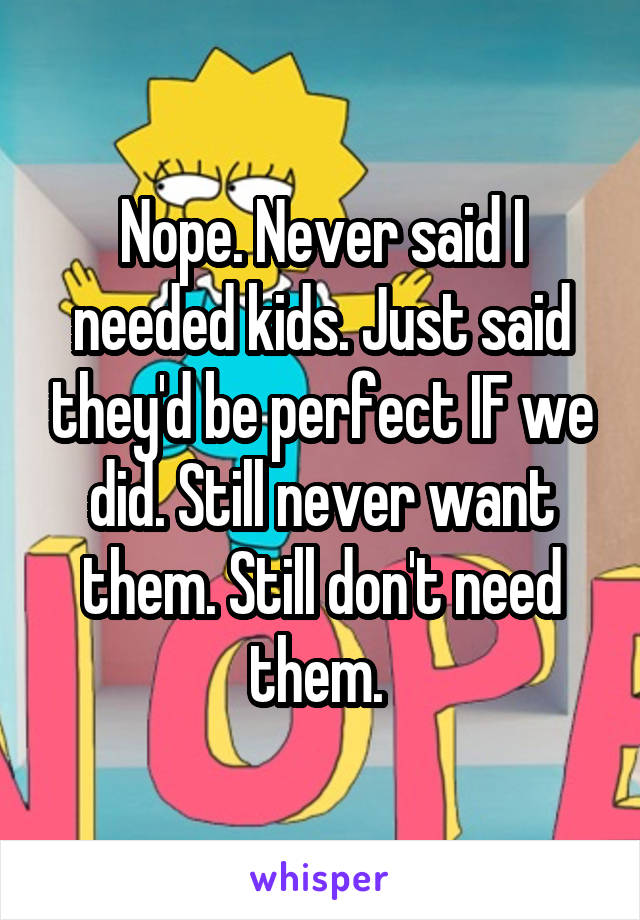 Nope. Never said I needed kids. Just said they'd be perfect IF we did. Still never want them. Still don't need them. 