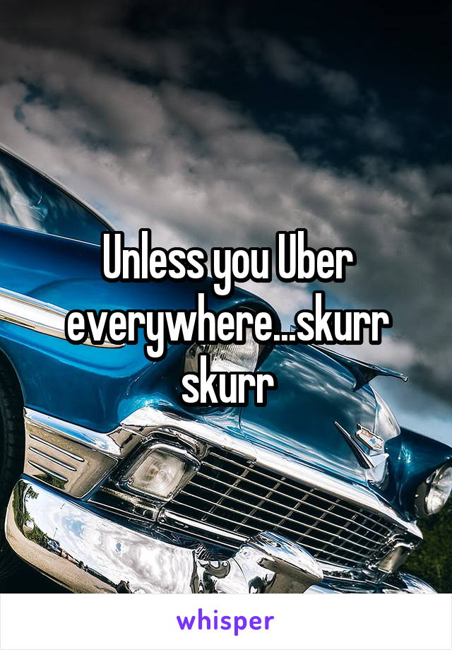 Unless you Uber everywhere...skurr skurr