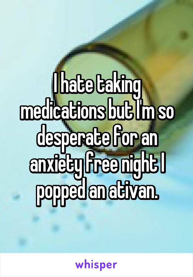 I hate taking medications but I'm so desperate for an anxiety free night I popped an ativan.