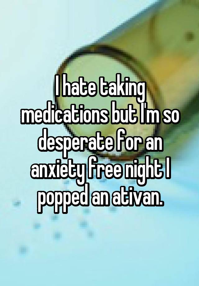 I hate taking medications but I'm so desperate for an anxiety free night I popped an ativan.