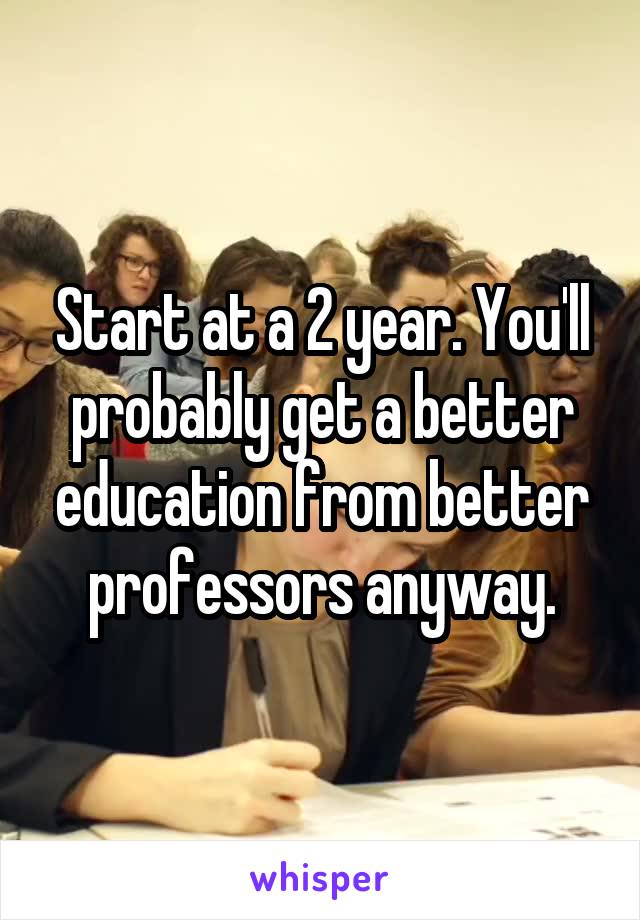 Start at a 2 year. You'll probably get a better education from better professors anyway.