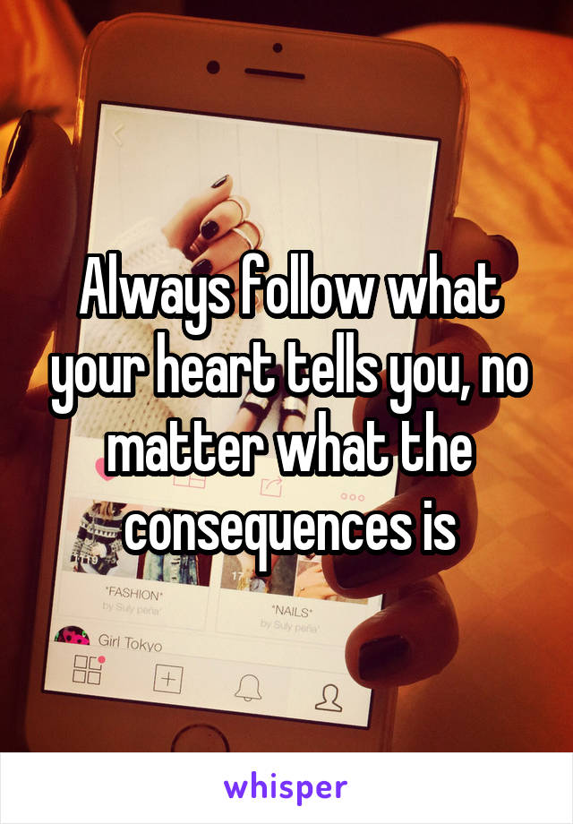 Always follow what your heart tells you, no matter what the consequences is